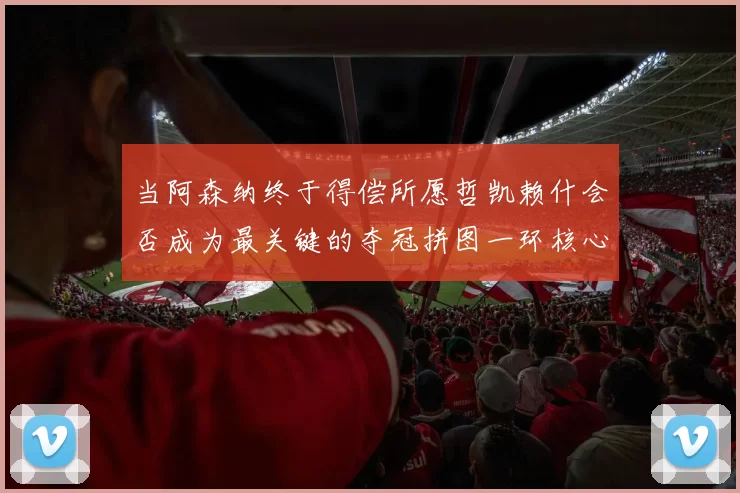 当阿森纳终于得偿所愿哲凯赖什会否成为最关键的夺冠拼图一环核心